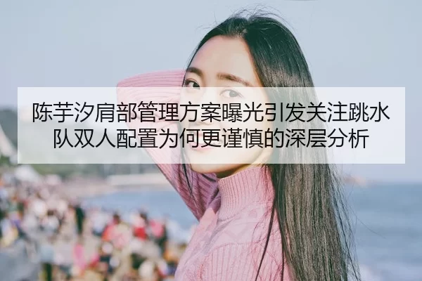 陈芋汐肩部管理方案曝光引发关注跳水队双人配置为何更谨慎的深层分析
