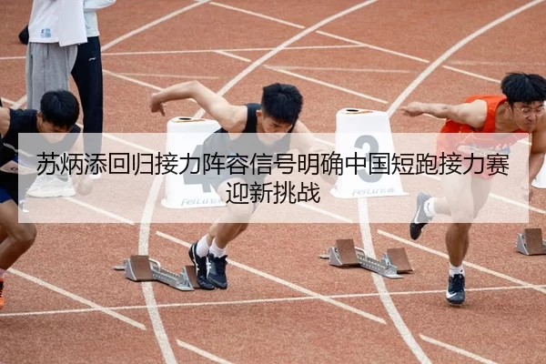 苏炳添回归接力阵容信号明确中国短跑接力赛迎新挑战