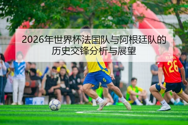 2026年世界杯法国队与阿根廷队的历史交锋分析与展望