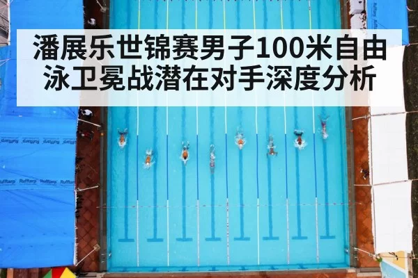 潘展乐世锦赛男子100米自由泳卫冕战潜在对手深度分析