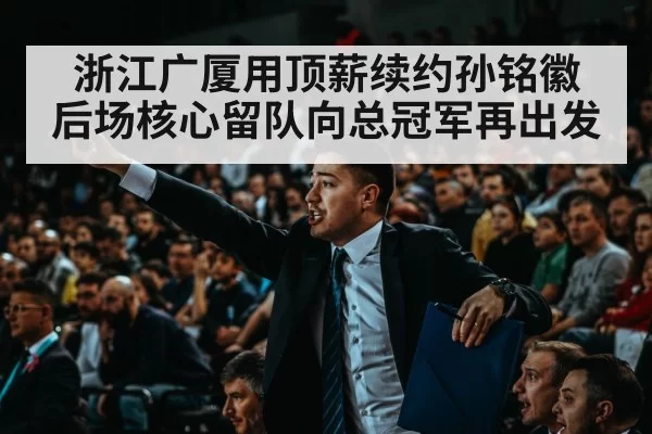 浙江广厦用顶薪续约孙铭徽 后场核心留队向总冠军再出发