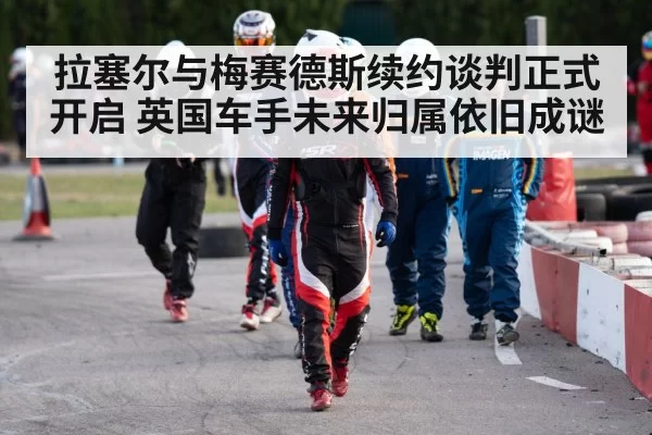 拉塞尔与梅赛德斯续约谈判正式开启 英国车手未来归属依旧成谜